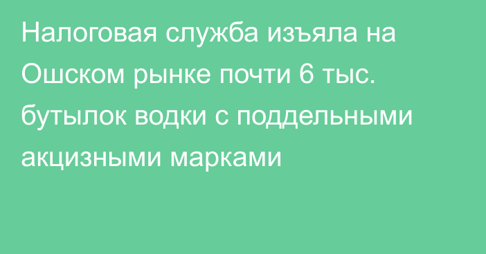 Налоговая служба изъяла на Ошском рынке почти 6 тыс. бутылок водки с поддельными акцизными марками