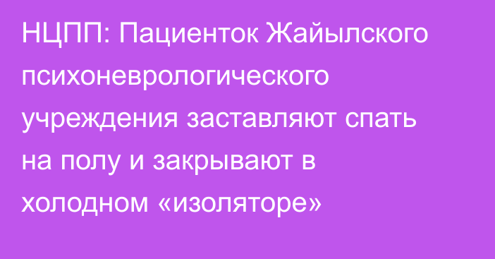 НЦПП: Пациенток Жайылского психоневрологического учреждения заставляют спать на полу и закрывают в холодном «изоляторе»