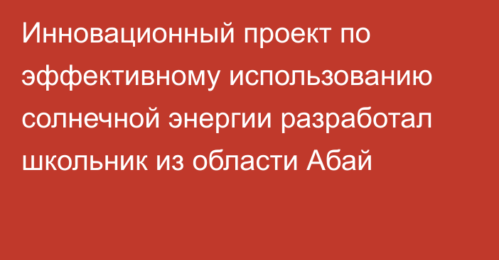 Инновационный проект по эффективному использованию солнечной энергии разработал школьник из области Абай