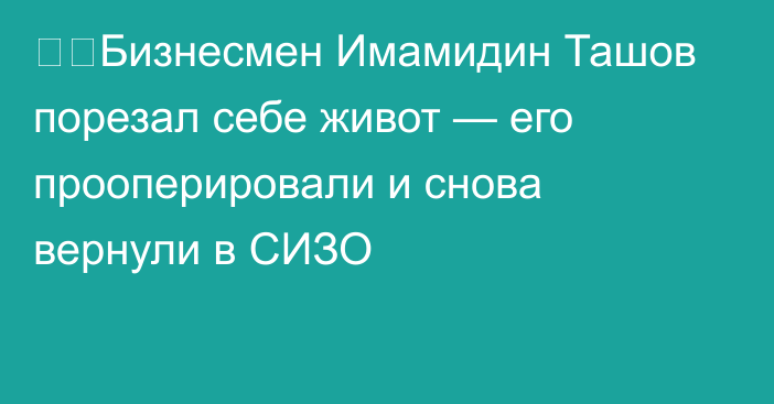 ❗️Бизнесмен Имамидин Ташов порезал себе живот — его прооперировали и снова вернули в СИЗО