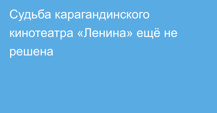 Судьба карагандинского кинотеатра «Ленина» ещё не решена