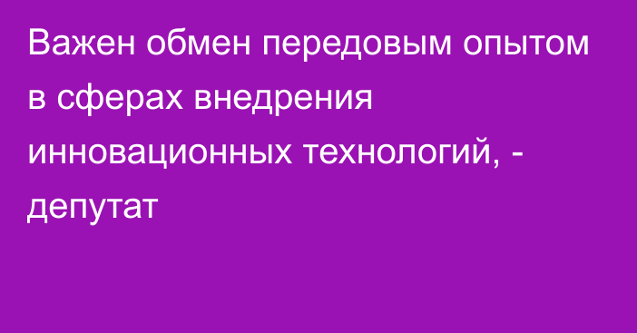 Важен обмен передовым опытом в сферах внедрения инновационных технологий, - депутат