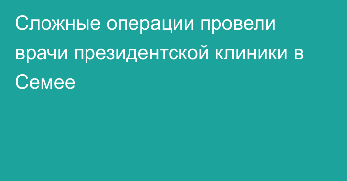 Сложные операции провели врачи президентской клиники в Семее