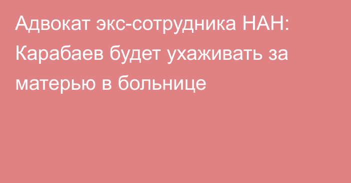 Адвокат экс-сотрудника НАН: Карабаев будет ухаживать за матерью в больнице