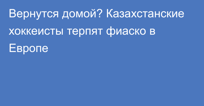 Вернутся домой? Казахстанские хоккеисты терпят фиаско в Европе