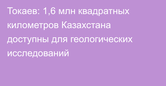 Токаев: 1,6 млн квадратных километров Казахстана доступны для геологических исследований