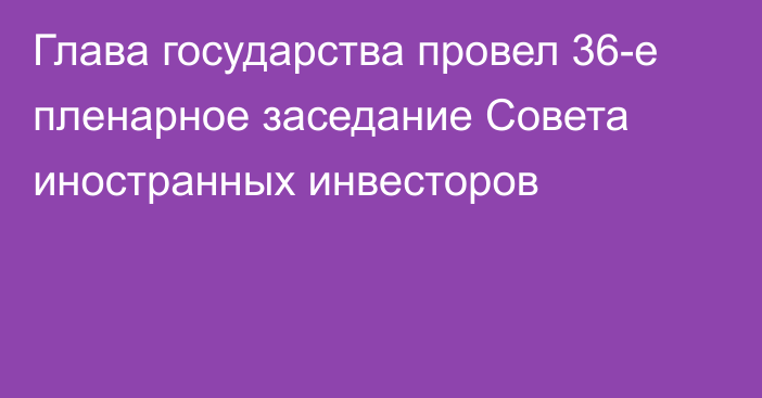 Глава государства провел 36-е пленарное заседание Совета иностранных инвесторов