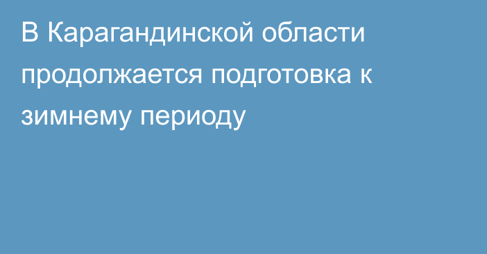 В Карагандинской области продолжается подготовка к зимнему периоду