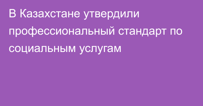 В Казахстане утвердили профессиональный стандарт по социальным услугам