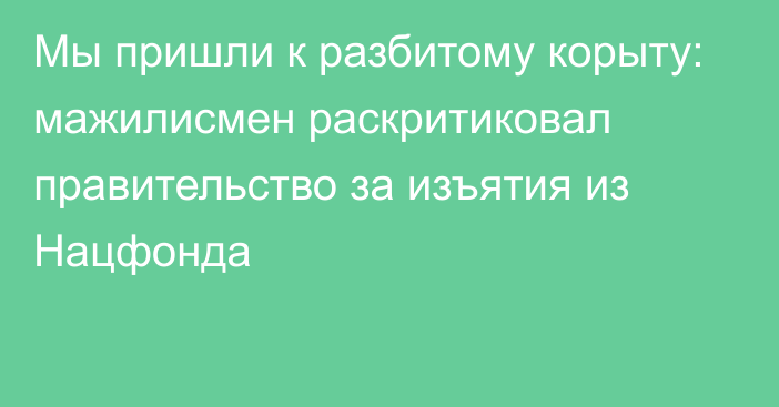 Мы пришли к разбитому корыту: мажилисмен раскритиковал правительство за изъятия из Нацфонда