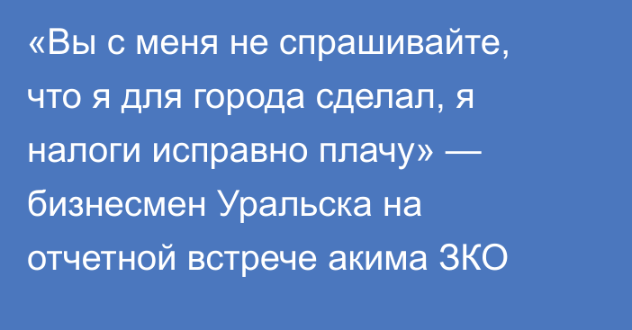 «Вы с меня не спрашивайте, что я для города сделал, я налоги исправно плачу» — бизнесмен Уральска на отчетной встрече акима ЗКО