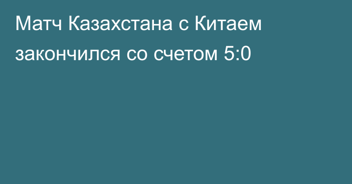 Матч Казахстана с Китаем закончился со счетом 5:0