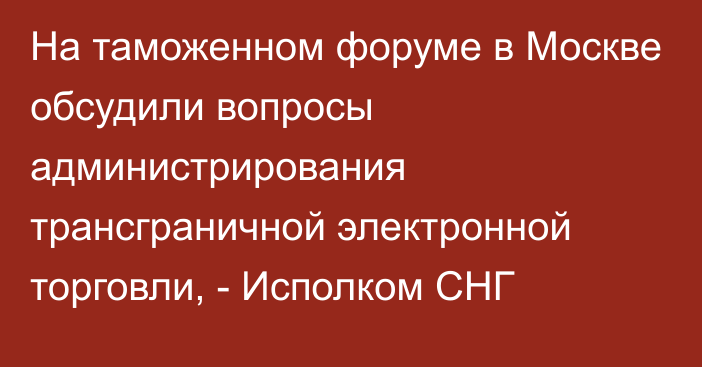 На таможенном форуме в Москве обсудили вопросы администрирования трансграничной электронной торговли, - Исполком СНГ