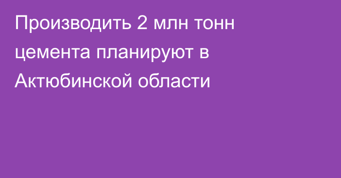 Производить 2 млн тонн цемента планируют в Актюбинской области