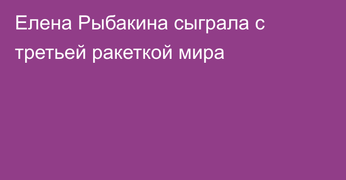 Елена Рыбакина сыграла с третьей ракеткой мира