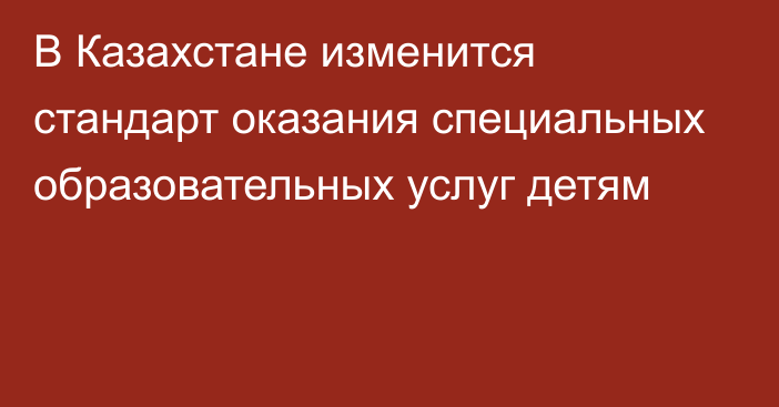 В Казахстане изменится стандарт оказания специальных образовательных услуг детям