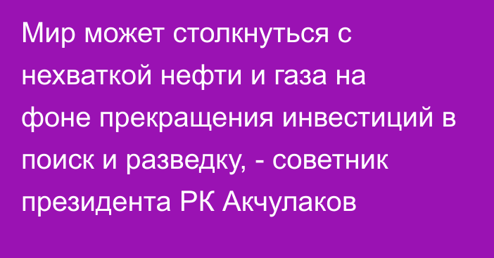 Мир может столкнуться с нехваткой нефти и газа на фоне прекращения инвестиций в поиск и разведку, - советник президента РК Акчулаков