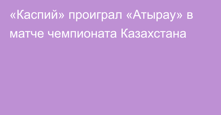 «Каспий» проиграл «Атырау» в матче чемпионата Казахстана