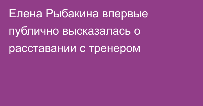 Елена Рыбакина впервые публично высказалась о расставании с тренером