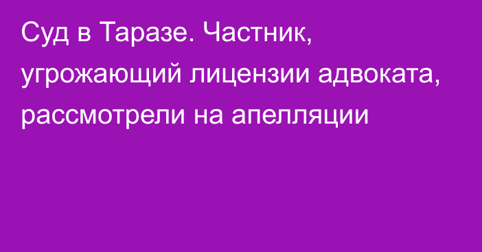 Суд в Таразе. Частник, угрожающий лицензии адвоката, рассмотрели на апелляции