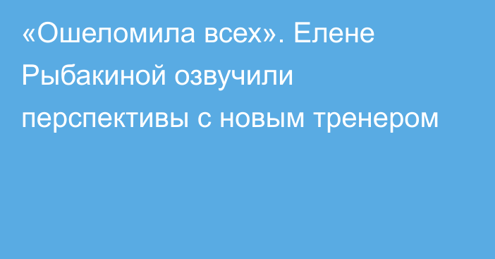 «Ошеломила всех». Елене Рыбакиной озвучили перспективы с новым тренером