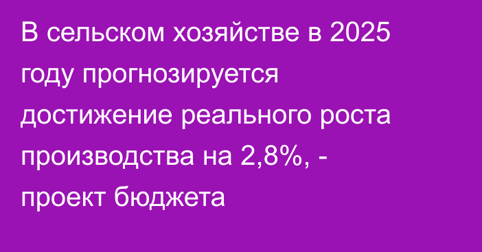 В сельском хозяйстве в 2025 году прогнозируется достижение реального роста производства на 2,8%, - проект бюджета