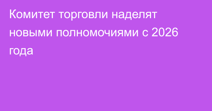 Комитет торговли наделят новыми полномочиями с 2026 года