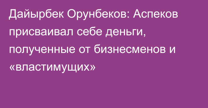 Дайырбек Орунбеков: Аспеков присваивал себе деньги, полученные от бизнесменов и «властимущих»