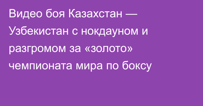 Видео боя Казахстан — Узбекистан с нокдауном и разгромом за «золото» чемпионата мира по боксу