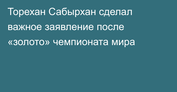 Торехан Сабырхан сделал важное заявление после «золото» чемпионата мира