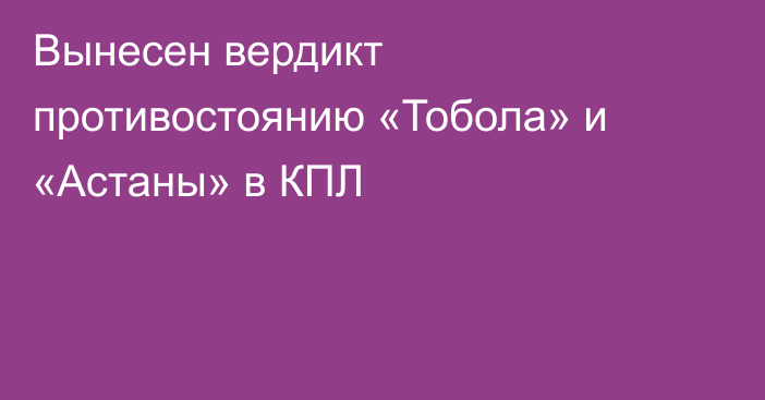 Вынесен вердикт противостоянию «Тобола» и «Астаны» в КПЛ