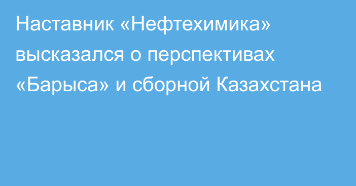 Наставник «Нефтехимика» высказался о перспективах «Барыса» и сборной Казахстана