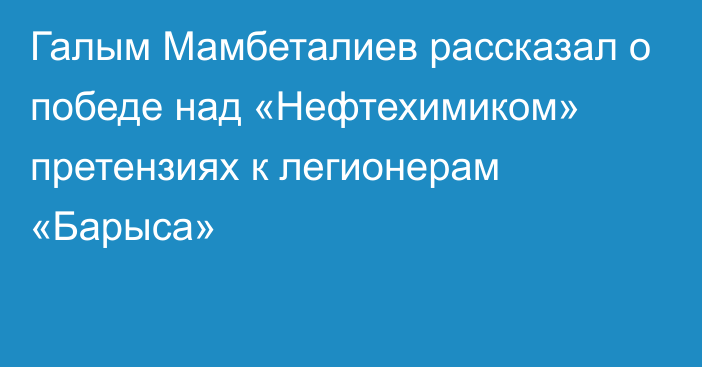 Галым Мамбеталиев рассказал о победе над «Нефтехимиком» претензиях к легионерам «Барыса»