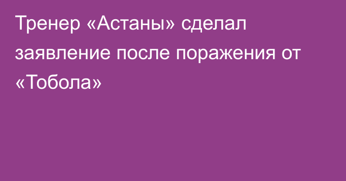 Тренер «Астаны» сделал заявление после поражения от «Тобола»