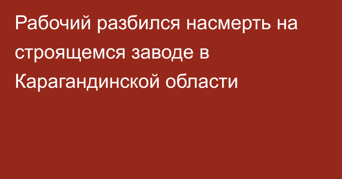 Рабочий разбился насмерть на строящемся заводе в Карагандинской области