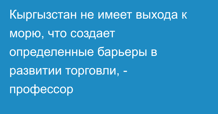 Кыргызстан не имеет выхода к морю, что создает определенные барьеры в развитии торговли, - профессор 