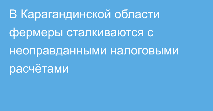 В Карагандинской области фермеры сталкиваются с неоправданными налоговыми расчётами