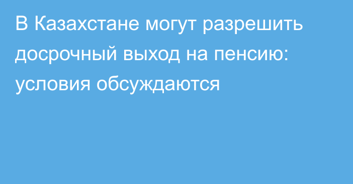 В Казахстане могут разрешить досрочный выход на пенсию: условия обсуждаются