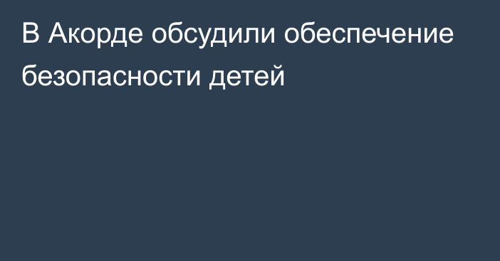 В Акорде обсудили обеспечение безопасности детей