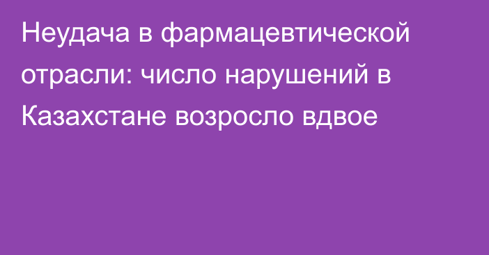 Неудача в фармацевтической отрасли: число нарушений в Казахстане возросло вдвое