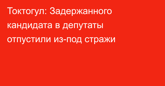 Токтогул: Задержанного кандидата в депутаты отпустили из-под стражи