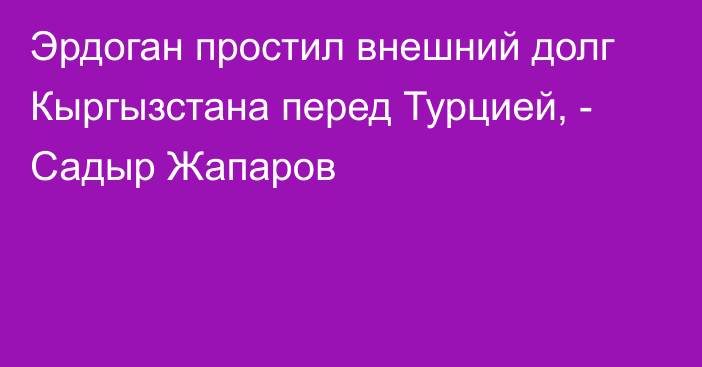 Эрдоган простил внешний долг Кыргызстана перед Турцией, - Садыр Жапаров