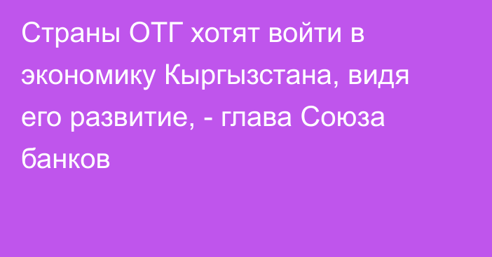 Страны ОТГ хотят войти в экономику Кыргызстана, видя его развитие, - глава Союза банков