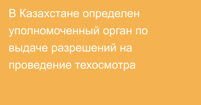 В Казахстане определен уполномоченный орган по выдаче разрешений на проведение техосмотра