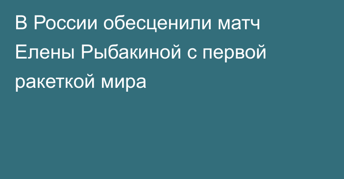 В России обесценили матч Елены Рыбакиной с первой ракеткой мира