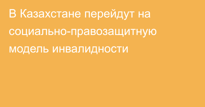 В Казахстане перейдут на социально-правозащитную модель инвалидности