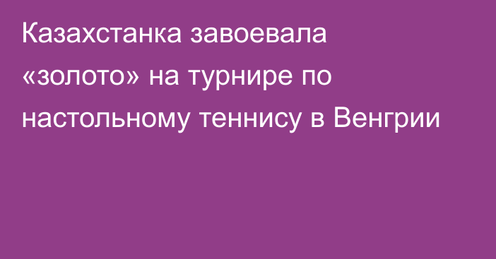 Казахстанка завоевала «золото» на турнире по настольному теннису в Венгрии