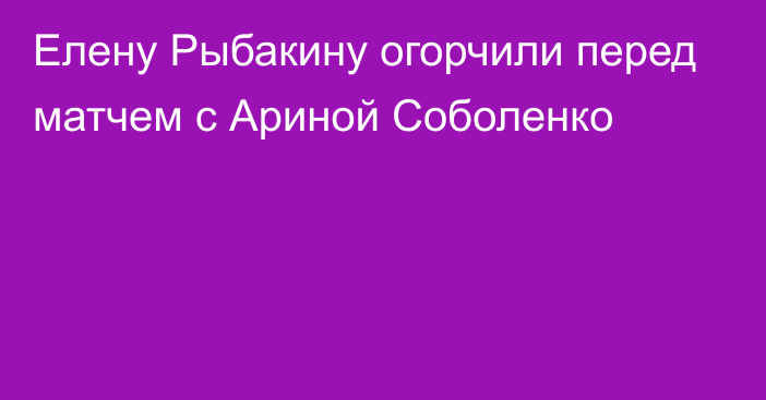 Елену Рыбакину огорчили перед матчем с Ариной Соболенко