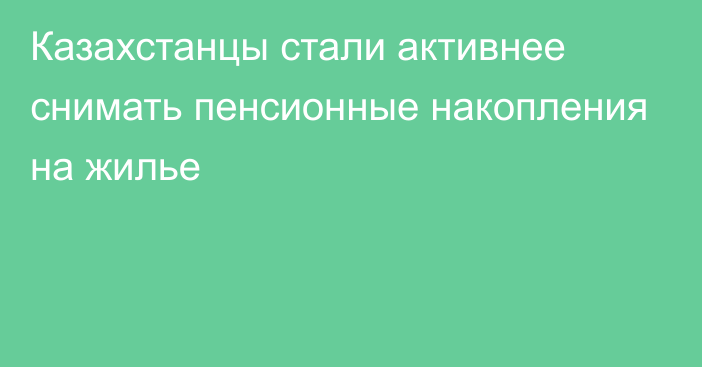 Казахстанцы стали активнее снимать пенсионные накопления на жилье