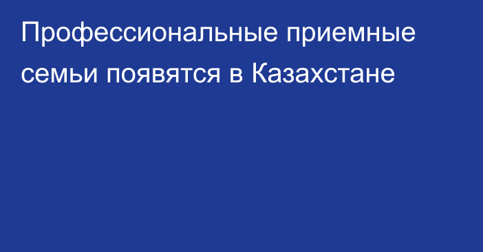 Профессиональные приемные семьи появятся в Казахстане